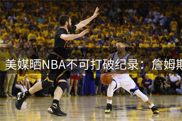 美媒晒NBA不可打破纪录：詹姆斯5万分 拉塞尔11冠&大帅单场100分